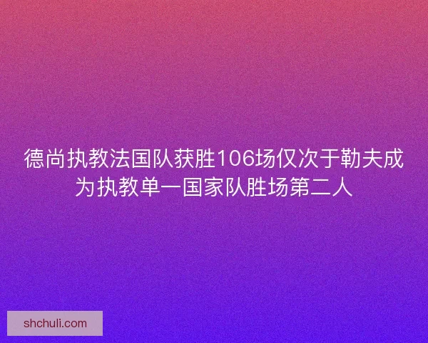 德尚执教法国队获胜106场仅次于勒夫成为执教单一国家队胜场第二人 德尚执教法国队获胜106场仅次于勒夫成为执教单一国家队胜场第二人