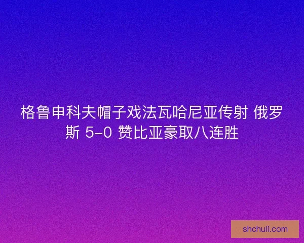 格鲁申科夫帽子戏法瓦哈尼亚传射 俄罗斯 5-0 赞比亚豪取八连胜 格鲁申科夫帽子戏法瓦哈尼亚传射 俄罗斯 5-0 赞比亚豪取八连胜