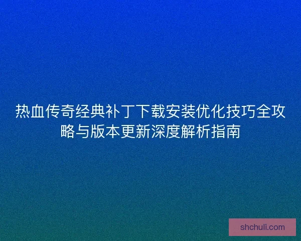 热血传奇经典补丁下载安装优化技巧全攻略与版本更新深度解析指南