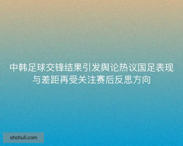 中韩足球交锋结果引发舆论热议国足表现与差距再受关注赛后反思方向