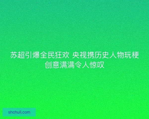 苏超引爆全民狂欢 央视携历史人物玩梗创意满满令人惊叹