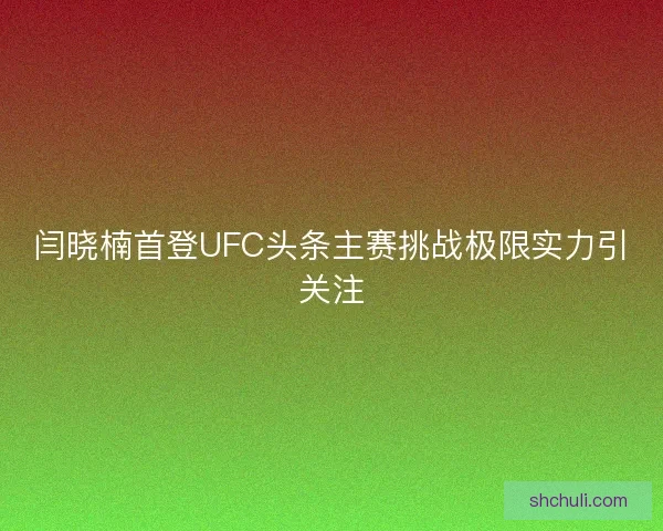 闫晓楠首登UFC头条主赛挑战极限实力引关注 闫晓楠首登UFC头条主赛挑战极限实力引关注