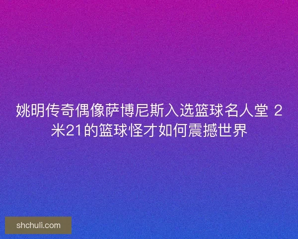 姚明传奇偶像萨博尼斯入选篮球名人堂 2米21的篮球怪才如何震撼世界