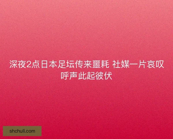 深夜2点日本足坛传来噩耗 社媒一片哀叹呼声此起彼伏
