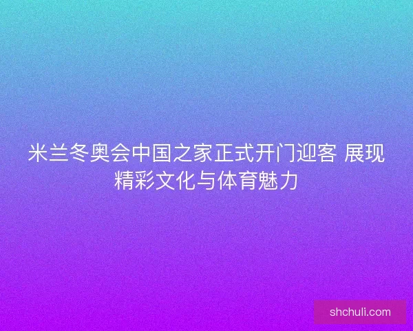 米兰冬奥会中国之家正式开门迎客 展现精彩文化与体育魅力