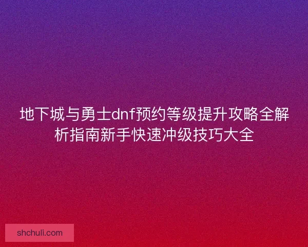 地下城与勇士dnf预约等级提升攻略全解析指南新手快速冲级技巧大全