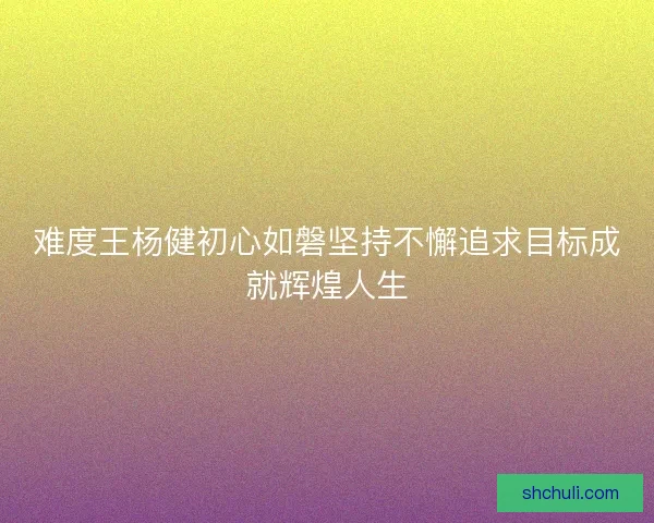 难度王杨健初心如磐坚持不懈追求目标成就辉煌人生 难度王杨健初心如磐坚持不懈追求目标成就辉煌人生