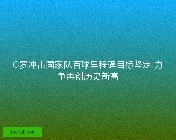 C罗冲击国家队百球里程碑目标坚定 力争再创历史新高