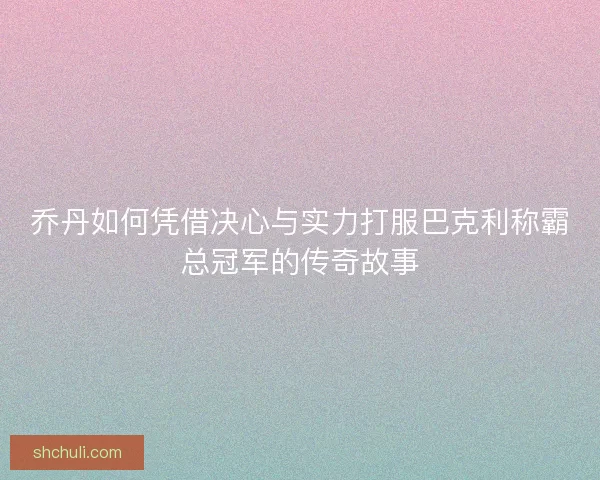 乔丹如何凭借决心与实力打服巴克利称霸总冠军的传奇故事