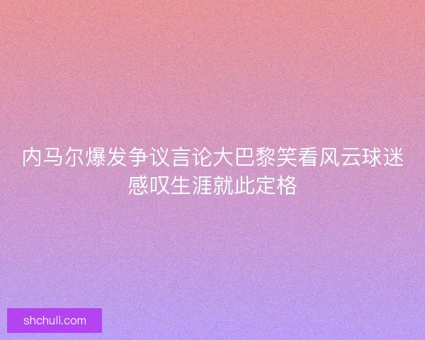 内马尔爆发争议言论大巴黎笑看风云球迷感叹生涯就此定格 内马尔爆发争议言论大巴黎笑看风云球迷感叹生涯就此定格