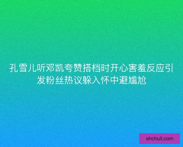孔雪儿听邓凯夸赞搭档时开心害羞反应引发粉丝热议躲入怀中避尴尬 孔雪儿听邓凯夸赞搭档时开心害羞反应引发粉丝热议躲入怀中避尴尬