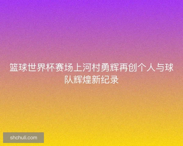 篮球世界杯赛场上河村勇辉再创个人与球队辉煌新纪录 篮球世界杯赛场上河村勇辉再创个人与球队辉煌新纪录