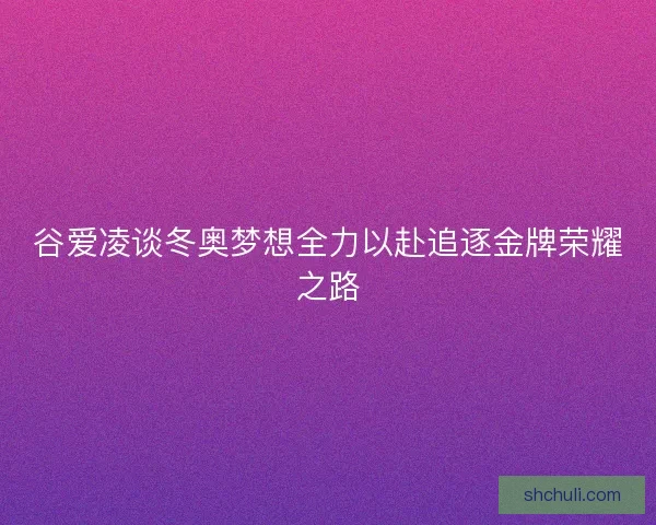 谷爱凌谈冬奥梦想全力以赴追逐金牌荣耀之路