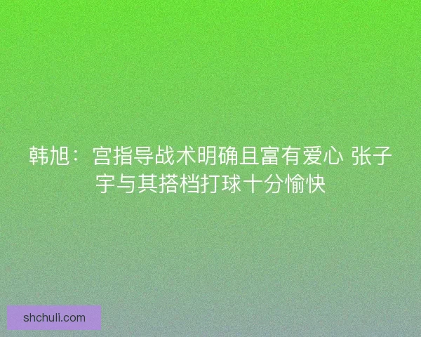 韩旭:宫指导战术明确且富有爱心 张子宇与其搭档打球十分愉快 韩旭:宫指导战术明确且富有爱心 张子宇与其搭档打球十分愉快