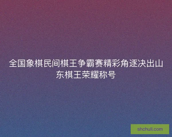 全国象棋民间棋王争霸赛精彩角逐决出山东棋王荣耀称号 全国象棋民间棋王争霸赛精彩角逐决出山东棋王荣耀称号