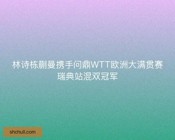 林诗栋蒯曼携手问鼎WTT欧洲大满贯赛瑞典站混双冠军 林诗栋蒯曼携手问鼎WTT欧洲大满贯赛瑞典站混双冠军