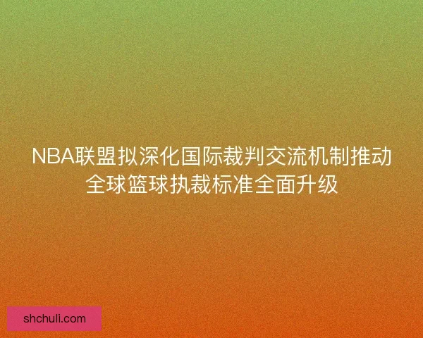 NBA联盟拟深化国际裁判交流机制推动全球篮球执裁标准全面升级 NBA联盟拟深化国际裁判交流机制推动全球篮球执裁标准全面升级