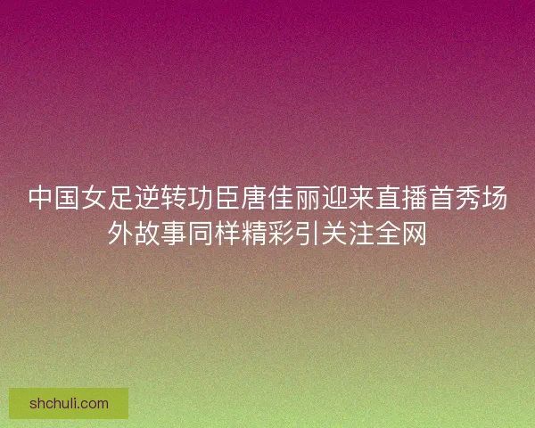 中国女足逆转功臣唐佳丽迎来直播首秀场外故事同样精彩引关注全网