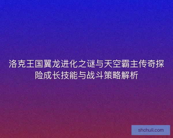 洛克王国翼龙进化之谜与天空霸主传奇探险成长技能与战斗策略解析 洛克王国翼龙进化之谜与天空霸主传奇探险成长技能与战斗策略解析