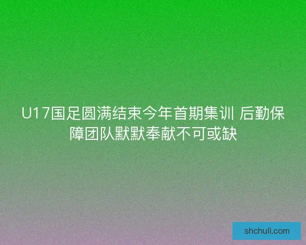 U17国足圆满结束今年首期集训 后勤保障团队默默奉献不可或缺 U17国足圆满结束今年首期集训 后勤保障团队默默奉献不可或缺