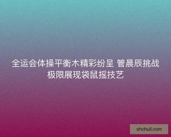 全运会体操平衡木精彩纷呈 管晨辰挑战极限展现袋鼠摇技艺