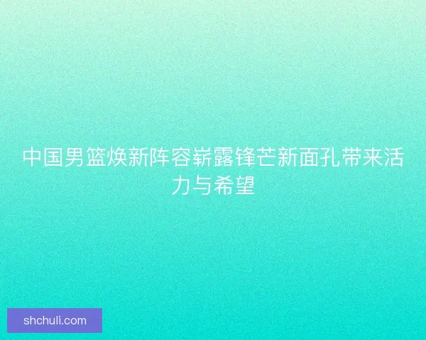 中国男篮焕新阵容崭露锋芒新面孔带来活力与希望