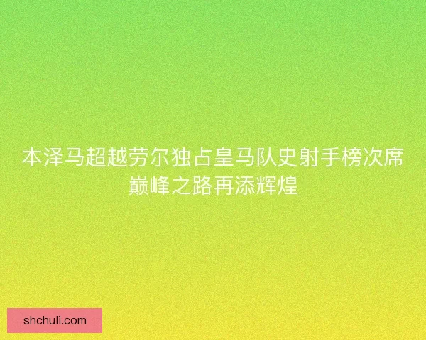 本泽马超越劳尔独占皇马队史射手榜次席巅峰之路再添辉煌
