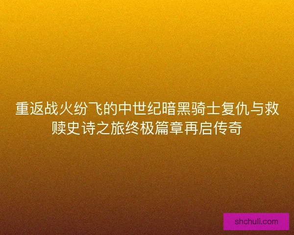 重返战火纷飞的中世纪暗黑骑士复仇与救赎史诗之旅终极篇章再启传奇