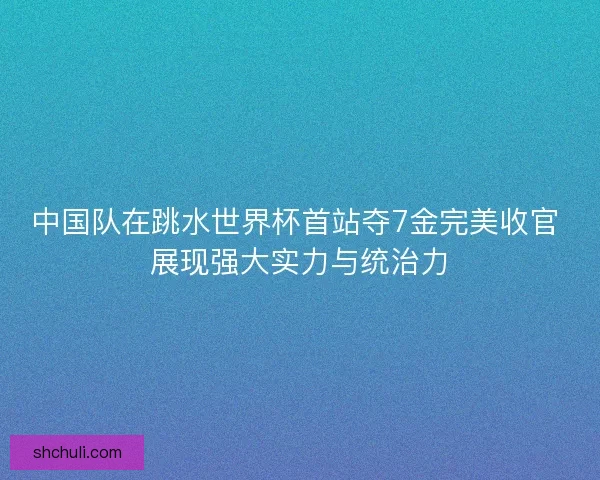 中国队在跳水世界杯首站夺7金完美收官 展现强大实力与统治力