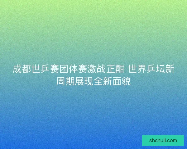 成都世乒赛团体赛激战正酣 世界乒坛新周期展现全新面貌